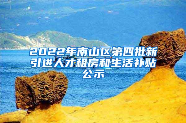 2022年南山区第四批新引进人才租房和生活补贴公示