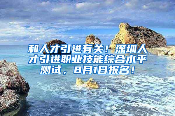 和人才引进有关！深圳人才引进职业技能综合水平测试，8月1日报名！