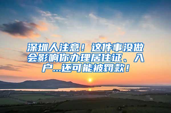 深圳人注意！这件事没做会影响你办理居住证、入户...还可能被罚款！