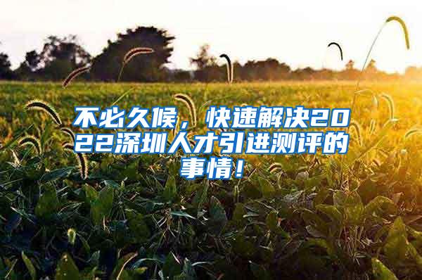 不必久候，快速解决2022深圳人才引进测评的事情！