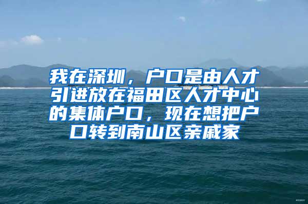 我在深圳，户口是由人才引进放在福田区人才中心的集体户口，现在想把户口转到南山区亲戚家