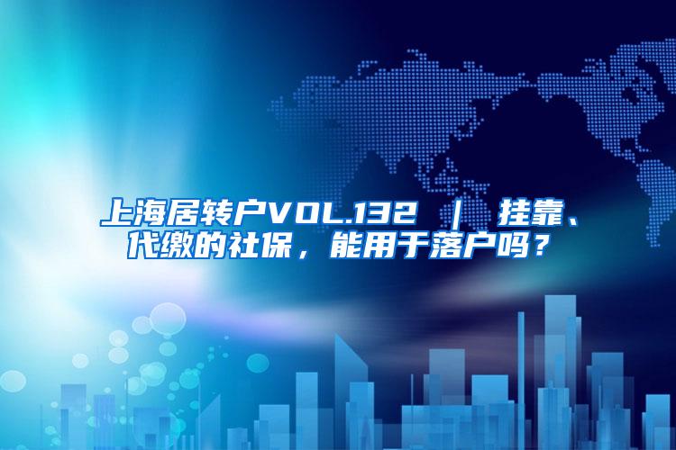 上海居转户VOL.132 ｜ 挂靠、代缴的社保，能用于落户吗？