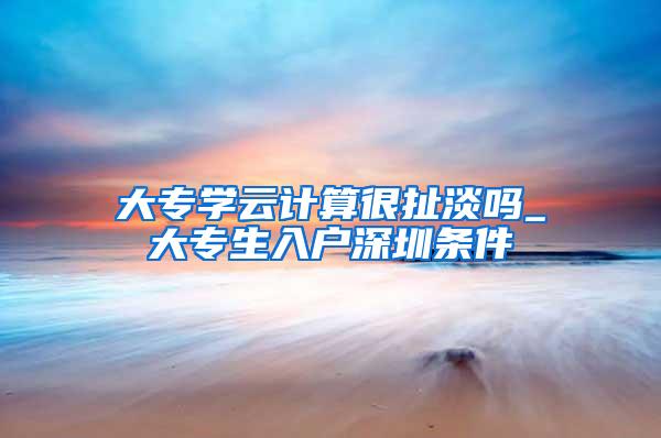 大专学云计算很扯淡吗_大专生入户深圳条件