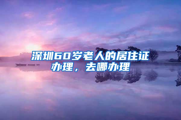 深圳60岁老人的居住证办理，去哪办理