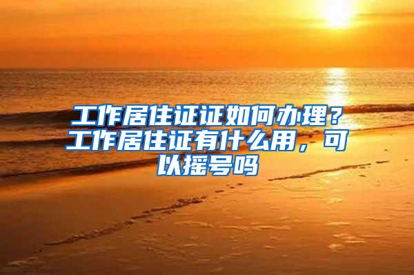 工作居住证证如何办理？工作居住证有什么用，可以摇号吗