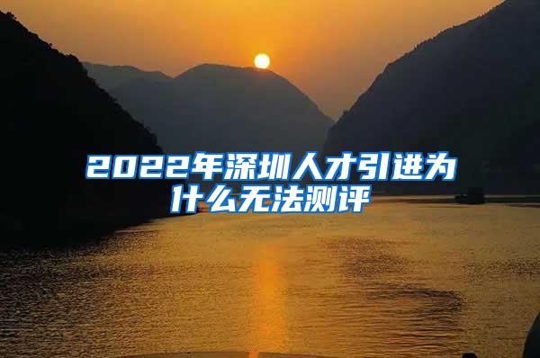 2022年深圳人才引进为什么无法测评