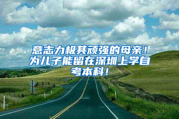 意志力极其顽强的母亲！为儿子能留在深圳上学自考本科！