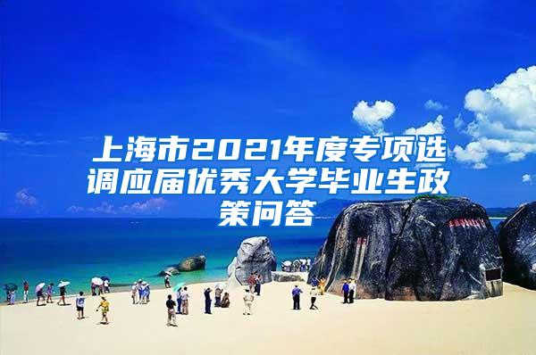 上海市2021年度专项选调应届优秀大学毕业生政策问答