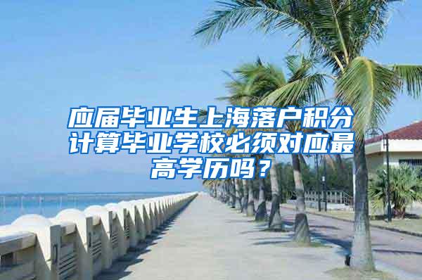 应届毕业生上海落户积分计算毕业学校必须对应最高学历吗？