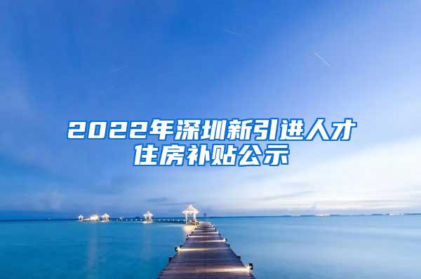 2022年深圳新引进人才住房补贴公示