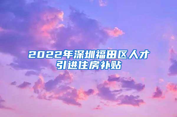 2022年深圳福田区人才引进住房补贴