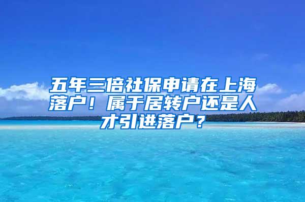 五年三倍社保申请在上海落户！属于居转户还是人才引进落户？