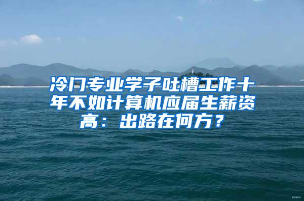 冷门专业学子吐槽工作十年不如计算机应届生薪资高：出路在何方？