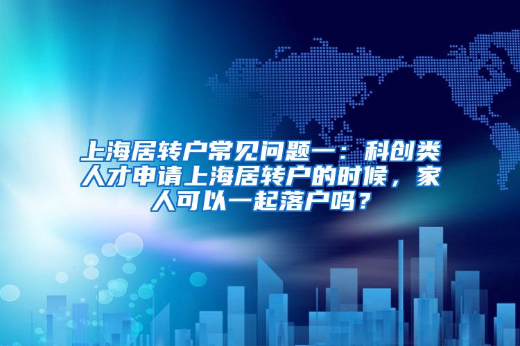 上海居转户常见问题一：科创类人才申请上海居转户的时候，家人可以一起落户吗？