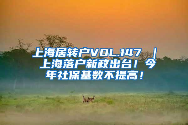 上海居转户VOL.147 ｜ 上海落户新政出台！今年社保基数不提高！