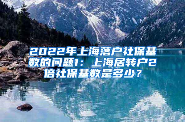 2022年上海落户社保基数的问题1：上海居转户2倍社保基数是多少？