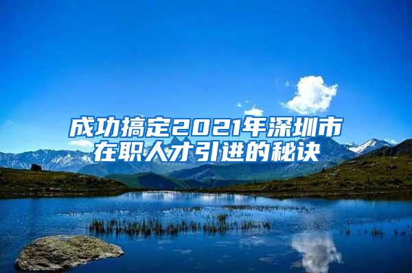 成功搞定2021年深圳市在职人才引进的秘诀
