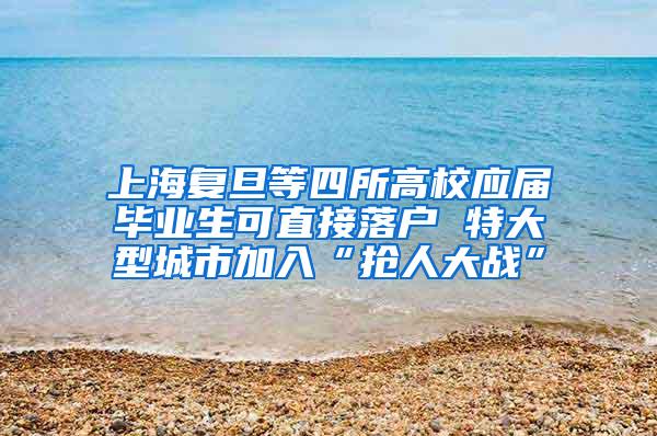 上海复旦等四所高校应届毕业生可直接落户 特大型城市加入“抢人大战”