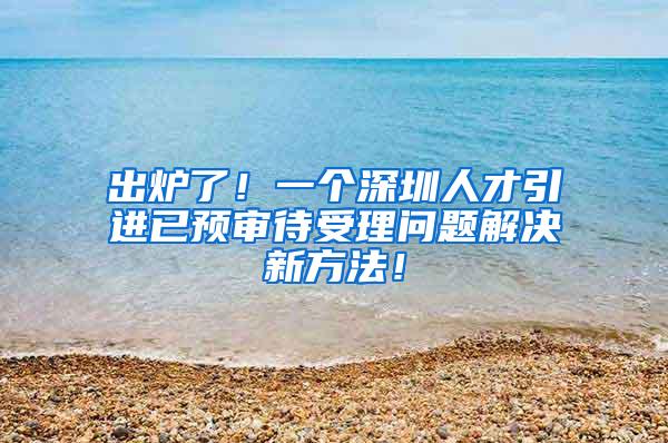 出炉了！一个深圳人才引进已预审待受理问题解决新方法！