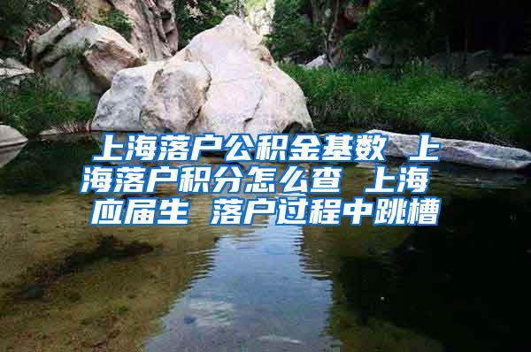 上海落户公积金基数 上海落户积分怎么查 上海 应届生 落户过程中跳槽