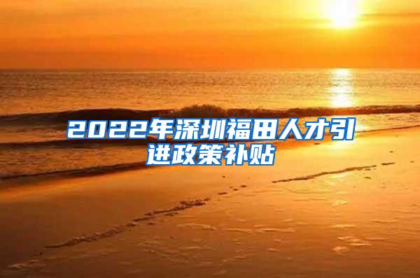 2022年深圳福田人才引进政策补贴