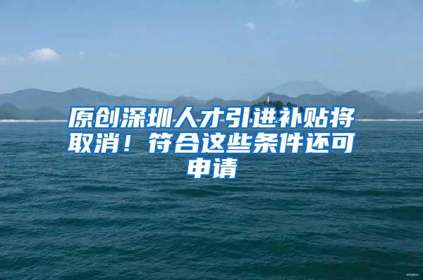 原创深圳人才引进补贴将取消！符合这些条件还可申请