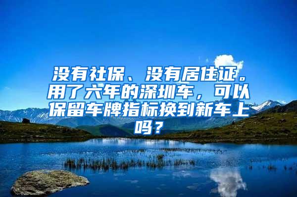 没有社保、没有居住证。用了六年的深圳车，可以保留车牌指标换到新车上吗？