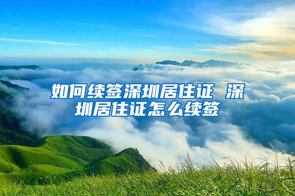 如何续签深圳居住证 深圳居住证怎么续签