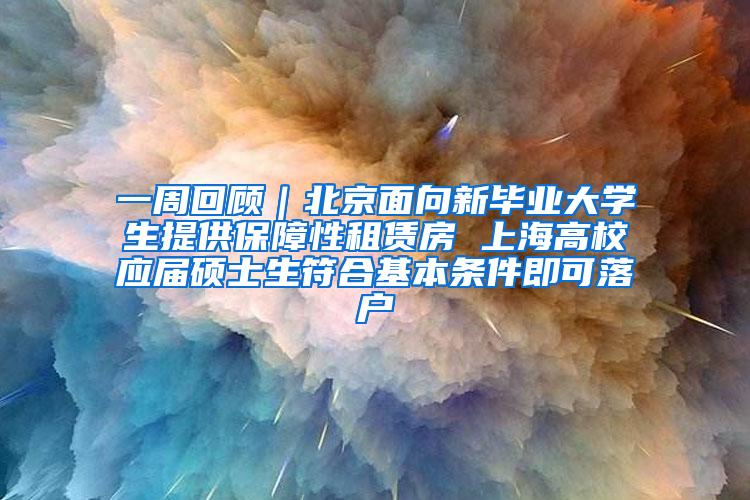 一周回顾｜北京面向新毕业大学生提供保障性租赁房 上海高校应届硕士生符合基本条件即可落户
