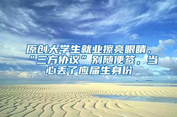 原创大学生就业擦亮眼睛，“三方协议”别随便签，当心丢了应届生身份
