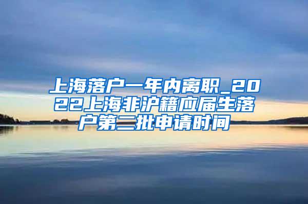 上海落户一年内离职_2022上海非沪籍应届生落户第二批申请时间