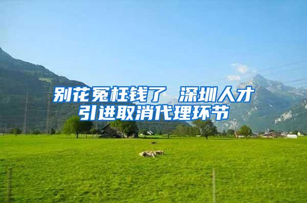 别花冤枉钱了 深圳人才引进取消代理环节