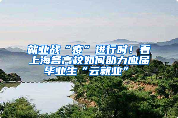 就业战“疫”进行时！看上海各高校如何助力应届毕业生“云就业”①