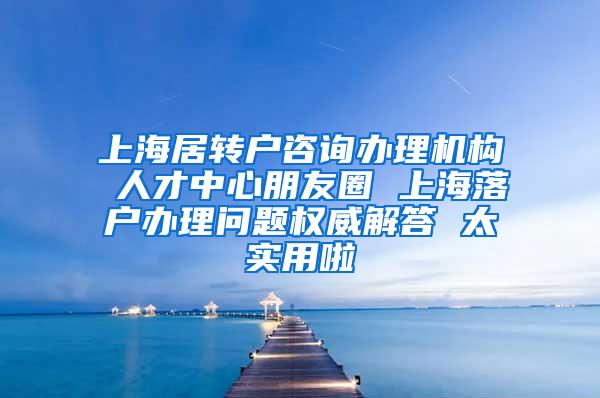 上海居转户咨询办理机构 人才中心朋友圈 上海落户办理问题权威解答 太实用啦