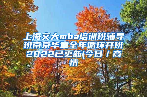 上海交大mba培训班辅导班南京华章全年循环开班2022已更新(今日／商情