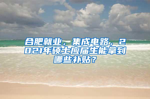 合肥就业，集成电路，2021年硕士应届生能拿到哪些补贴？