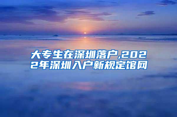 大专生在深圳落户,2022年深圳入户新规定馆网
