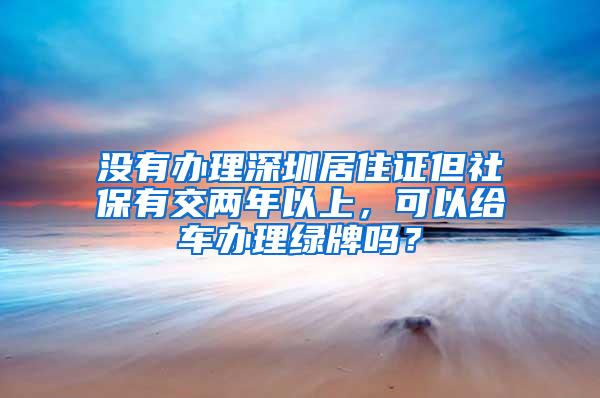 没有办理深圳居住证但社保有交两年以上，可以给车办理绿牌吗？
