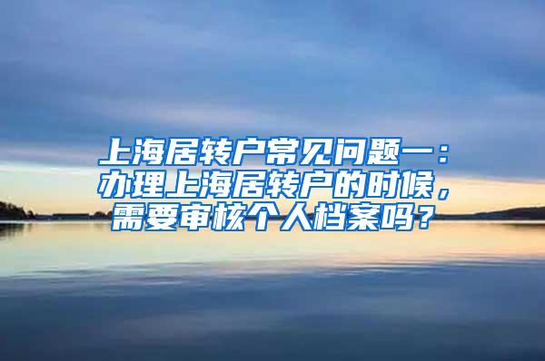 上海居转户常见问题一：办理上海居转户的时候，需要审核个人档案吗？