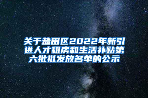 关于盐田区2022年新引进人才租房和生活补贴第六批拟发放名单的公示