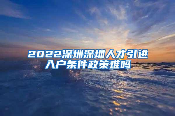 2022深圳深圳人才引进入户条件政策难吗