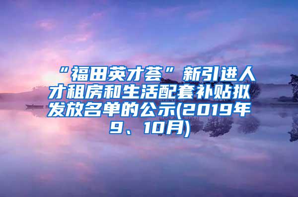 “福田英才荟”新引进人才租房和生活配套补贴拟发放名单的公示(2019年9、10月)