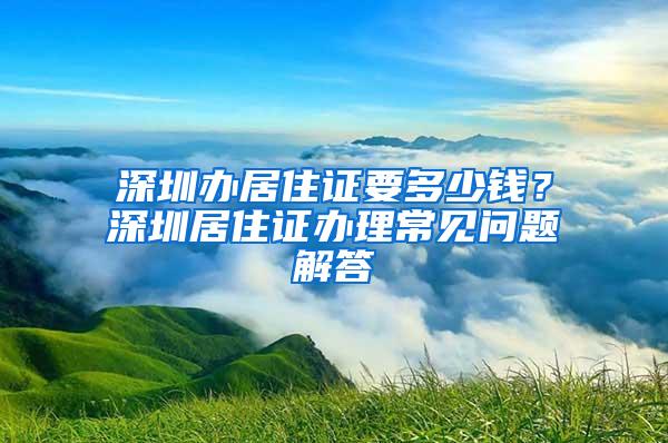 深圳办居住证要多少钱？深圳居住证办理常见问题解答