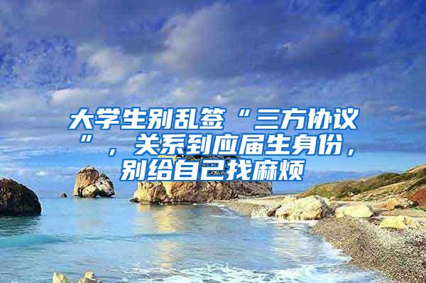 大学生别乱签“三方协议”，关系到应届生身份，别给自己找麻烦