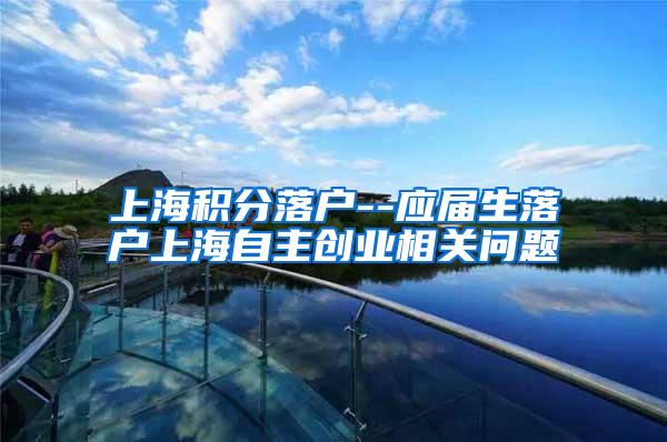 上海积分落户--应届生落户上海自主创业相关问题