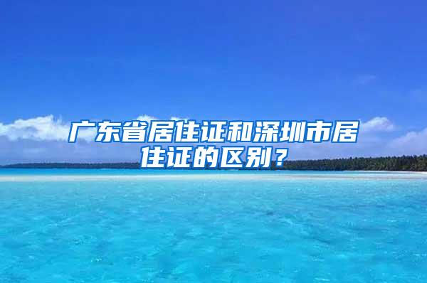 广东省居住证和深圳市居住证的区别？