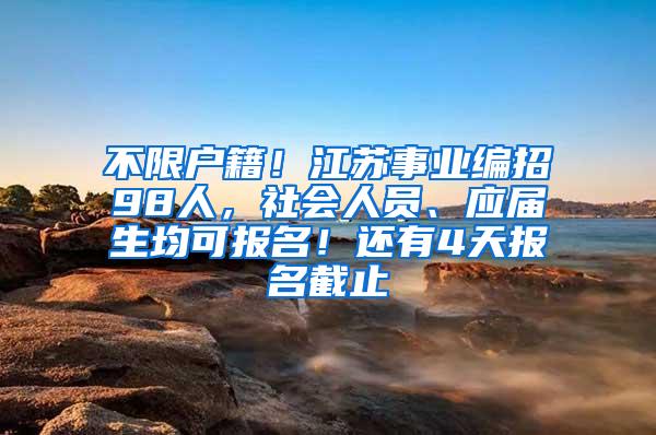 不限户籍！江苏事业编招98人，社会人员、应届生均可报名！还有4天报名截止