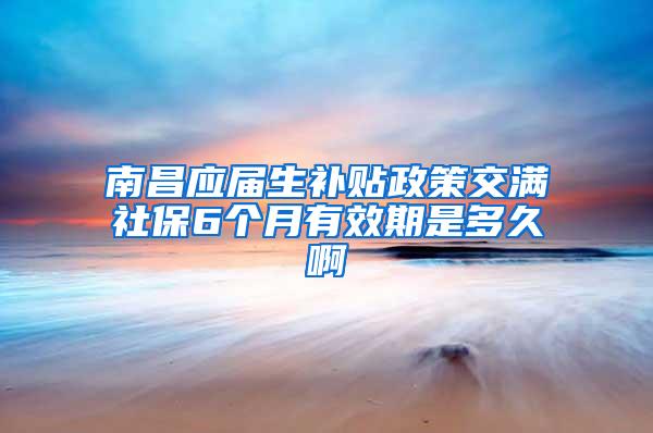 南昌应届生补贴政策交满社保6个月有效期是多久啊