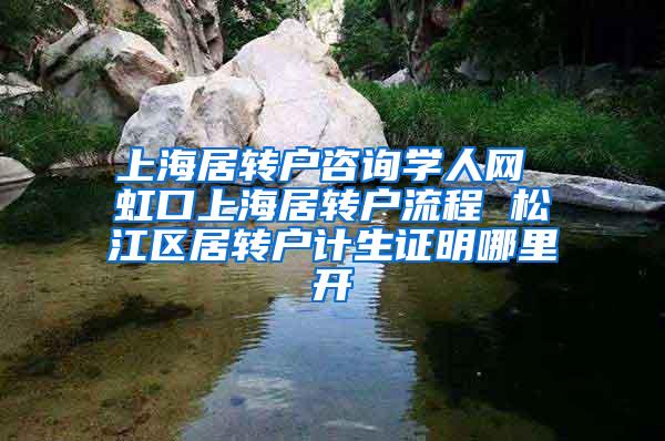 上海居转户咨询学人网 虹口上海居转户流程 松江区居转户计生证明哪里开