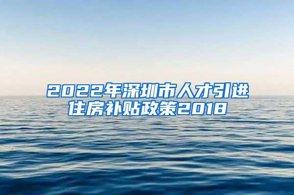 2022年深圳市人才引进住房补贴政策2018